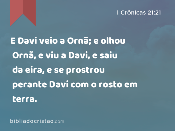 E Davi veio a Ornã; e olhou Ornã, e viu a Davi, e saiu da eira, e se prostrou perante Davi com o rosto em terra. - 1 Crônicas 21:21