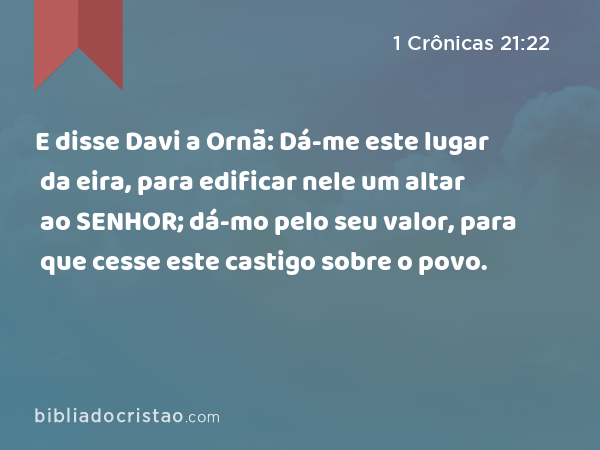 E disse Davi a Ornã: Dá-me este lugar da eira, para edificar nele um altar ao SENHOR; dá-mo pelo seu valor, para que cesse este castigo sobre o povo. - 1 Crônicas 21:22