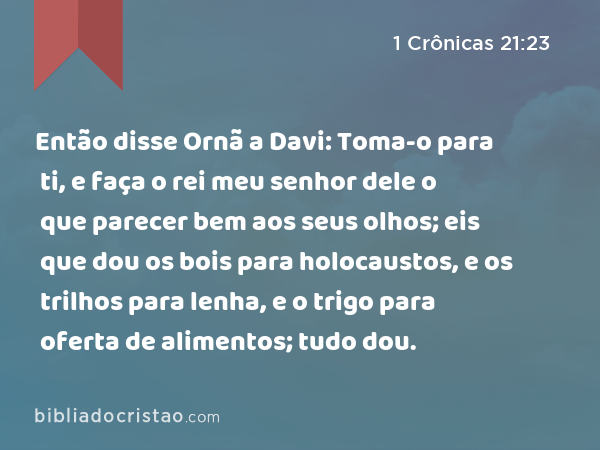 Então disse Ornã a Davi: Toma-o para ti, e faça o rei meu senhor dele o que parecer bem aos seus olhos; eis que dou os bois para holocaustos, e os trilhos para lenha, e o trigo para oferta de alimentos; tudo dou. - 1 Crônicas 21:23