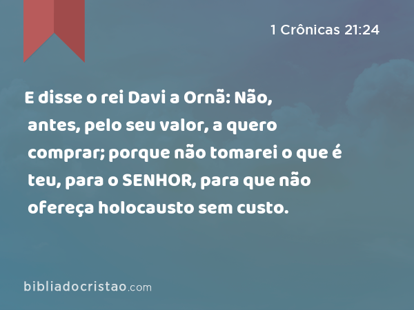 E disse o rei Davi a Ornã: Não, antes, pelo seu valor, a quero comprar; porque não tomarei o que é teu, para o SENHOR, para que não ofereça holocausto sem custo. - 1 Crônicas 21:24