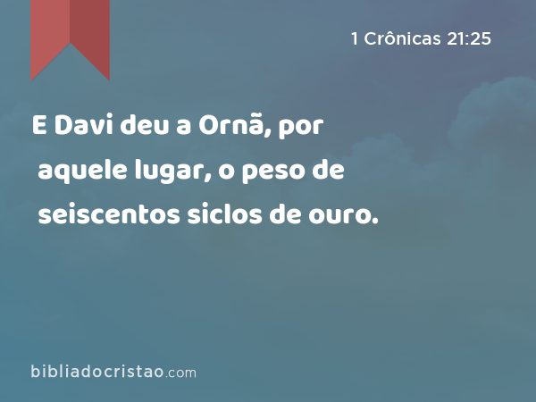 E Davi deu a Ornã, por aquele lugar, o peso de seiscentos siclos de ouro. - 1 Crônicas 21:25