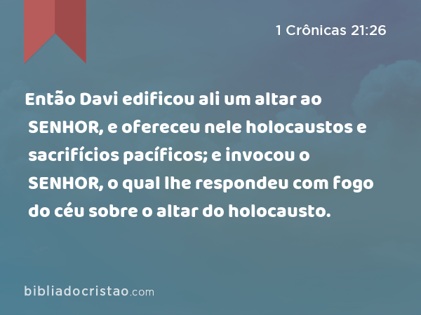 Então Davi edificou ali um altar ao SENHOR, e ofereceu nele holocaustos e sacrifícios pacíficos; e invocou o SENHOR, o qual lhe respondeu com fogo do céu sobre o altar do holocausto. - 1 Crônicas 21:26