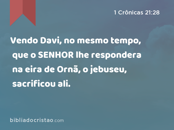 Vendo Davi, no mesmo tempo, que o SENHOR lhe respondera na eira de Ornã, o jebuseu, sacrificou ali. - 1 Crônicas 21:28