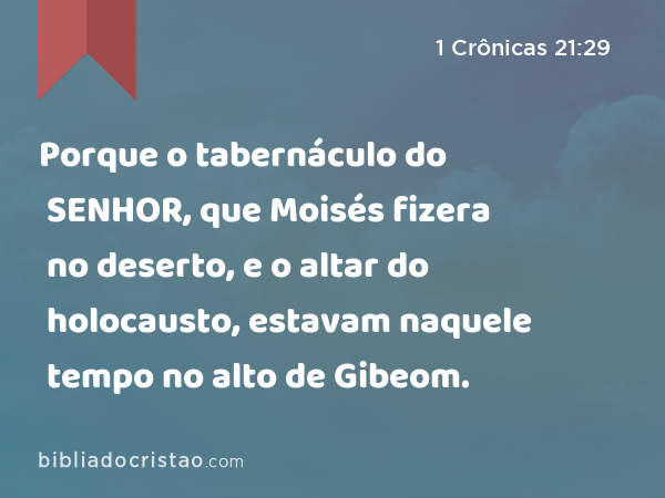 Porque o tabernáculo do SENHOR, que Moisés fizera no deserto, e o altar do holocausto, estavam naquele tempo no alto de Gibeom. - 1 Crônicas 21:29