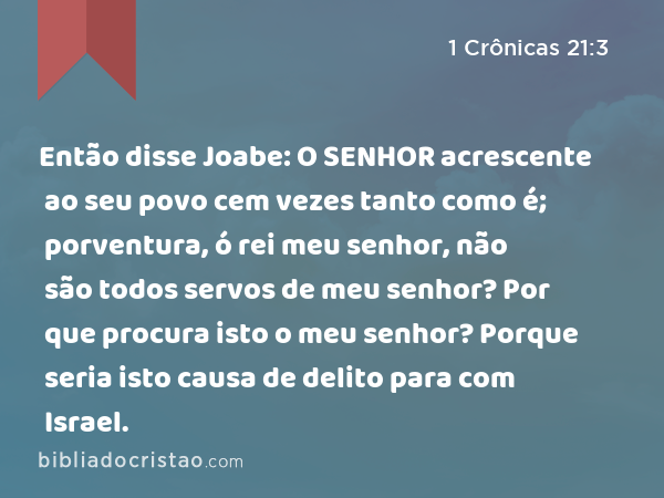 Então disse Joabe: O SENHOR acrescente ao seu povo cem vezes tanto como é; porventura, ó rei meu senhor, não são todos servos de meu senhor? Por que procura isto o meu senhor? Porque seria isto causa de delito para com Israel. - 1 Crônicas 21:3