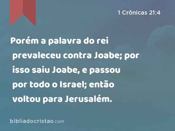 Porém a palavra do rei prevaleceu contra Joabe; por isso saiu Joabe, e passou por todo o Israel; então voltou para Jerusalém. - 1 Crônicas 21:4