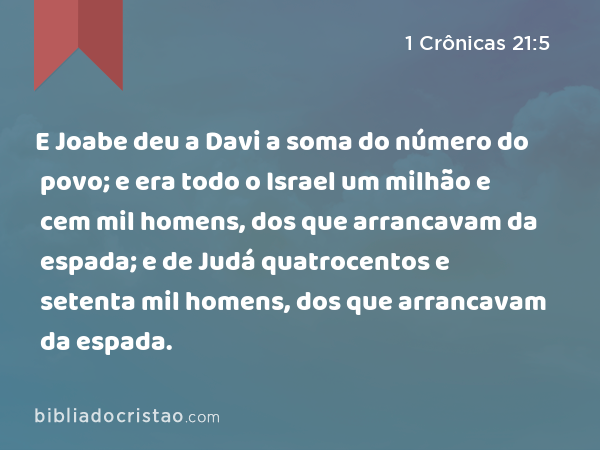 E Joabe deu a Davi a soma do número do povo; e era todo o Israel um milhão e cem mil homens, dos que arrancavam da espada; e de Judá quatrocentos e setenta mil homens, dos que arrancavam da espada. - 1 Crônicas 21:5