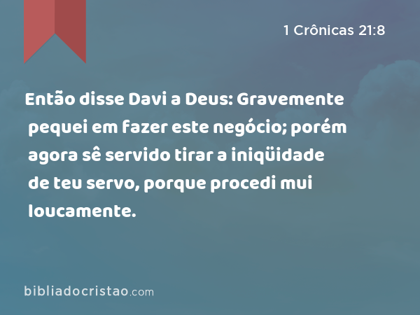 Então disse Davi a Deus: Gravemente pequei em fazer este negócio; porém agora sê servido tirar a iniqüidade de teu servo, porque procedi mui loucamente. - 1 Crônicas 21:8