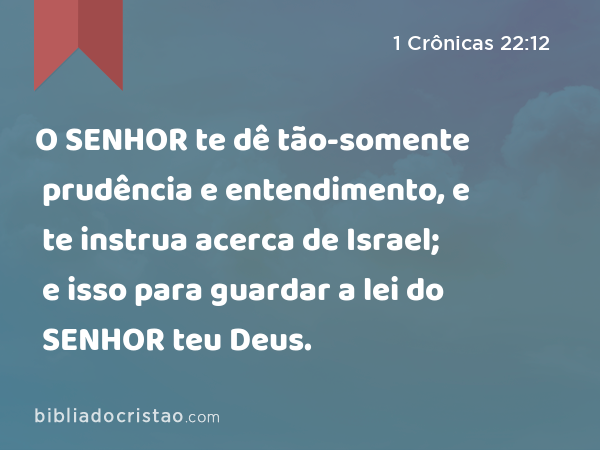 O SENHOR te dê tão-somente prudência e entendimento, e te instrua acerca de Israel; e isso para guardar a lei do SENHOR teu Deus. - 1 Crônicas 22:12