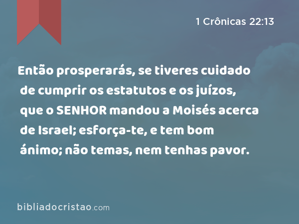 Então prosperarás, se tiveres cuidado de cumprir os estatutos e os juízos, que o SENHOR mandou a Moisés acerca de Israel; esforça-te, e tem bom ánimo; não temas, nem tenhas pavor. - 1 Crônicas 22:13