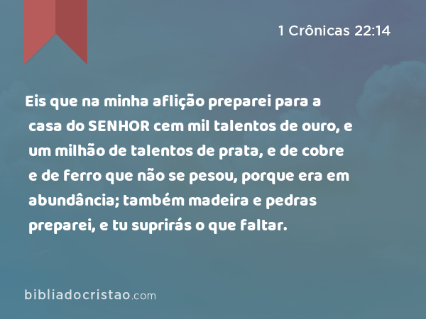 Eis que na minha aflição preparei para a casa do SENHOR cem mil talentos de ouro, e um milhão de talentos de prata, e de cobre e de ferro que não se pesou, porque era em abundância; também madeira e pedras preparei, e tu suprirás o que faltar. - 1 Crônicas 22:14