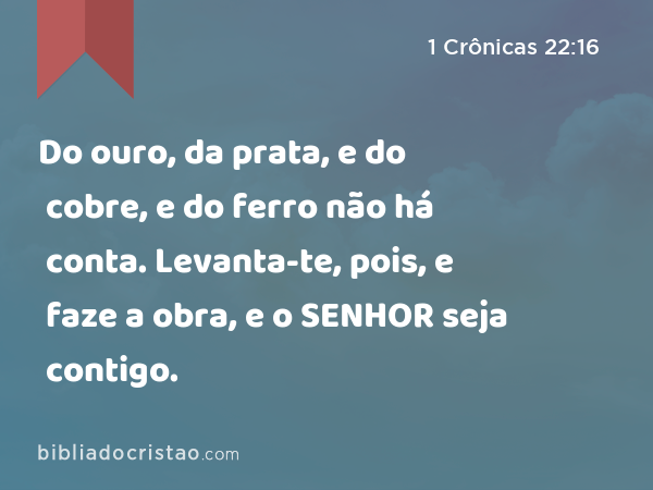 Do ouro, da prata, e do cobre, e do ferro não há conta. Levanta-te, pois, e faze a obra, e o SENHOR seja contigo. - 1 Crônicas 22:16