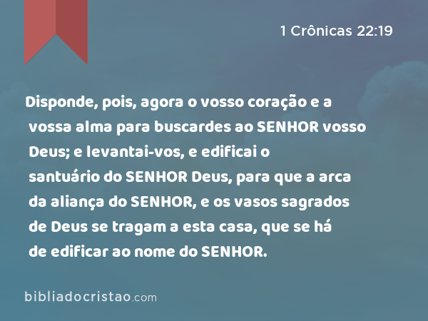 Disponde, pois, agora o vosso coração e a vossa alma para buscardes ao SENHOR vosso Deus; e levantai-vos, e edificai o santuário do SENHOR Deus, para que a arca da aliança do SENHOR, e os vasos sagrados de Deus se tragam a esta casa, que se há de edificar ao nome do SENHOR. - 1 Crônicas 22:19