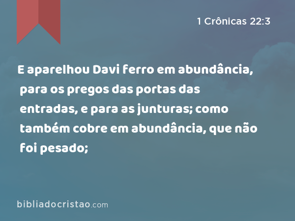 E aparelhou Davi ferro em abundância, para os pregos das portas das entradas, e para as junturas; como também cobre em abundância, que não foi pesado; - 1 Crônicas 22:3