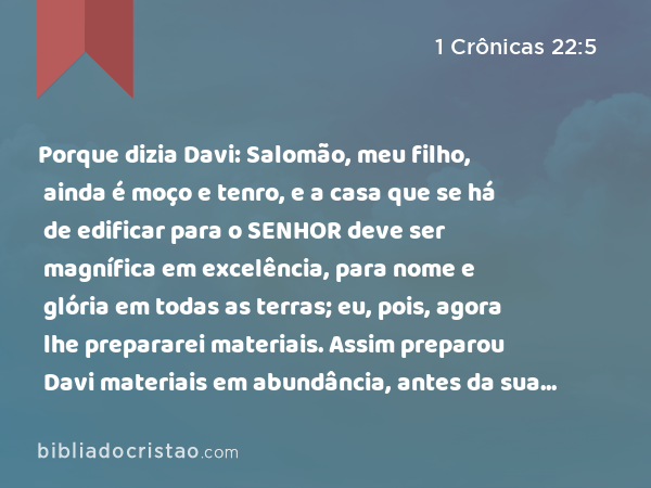 Porque dizia Davi: Salomão, meu filho, ainda é moço e tenro, e a casa que se há de edificar para o SENHOR deve ser magnífica em excelência, para nome e glória em todas as terras; eu, pois, agora lhe prepararei materiais. Assim preparou Davi materiais em abundância, antes da sua morte. - 1 Crônicas 22:5