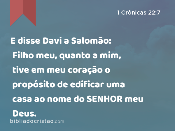 E disse Davi a Salomão: Filho meu, quanto a mim, tive em meu coração o propósito de edificar uma casa ao nome do SENHOR meu Deus. - 1 Crônicas 22:7