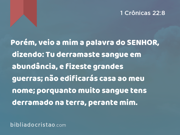 Porém, veio a mim a palavra do SENHOR, dizendo: Tu derramaste sangue em abundância, e fizeste grandes guerras; não edificarás casa ao meu nome; porquanto muito sangue tens derramado na terra, perante mim. - 1 Crônicas 22:8