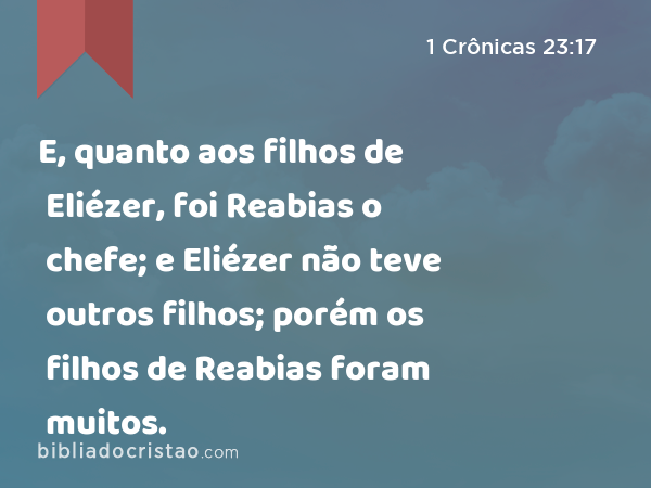 E, quanto aos filhos de Eliézer, foi Reabias o chefe; e Eliézer não teve outros filhos; porém os filhos de Reabias foram muitos. - 1 Crônicas 23:17