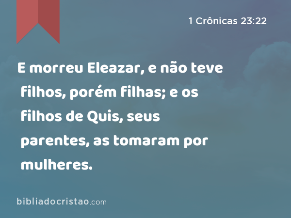 E morreu Eleazar, e não teve filhos, porém filhas; e os filhos de Quis, seus parentes, as tomaram por mulheres. - 1 Crônicas 23:22