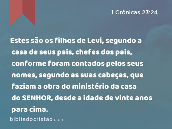 Estes são os filhos de Levi, segundo a casa de seus pais, chefes dos pais, conforme foram contados pelos seus nomes, segundo as suas cabeças, que faziam a obra do ministério da casa do SENHOR, desde a idade de vinte anos para cima. - 1 Crônicas 23:24