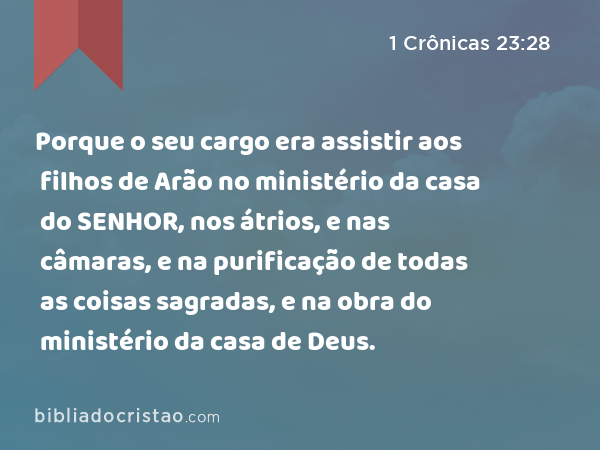 Porque o seu cargo era assistir aos filhos de Arão no ministério da casa do SENHOR, nos átrios, e nas câmaras, e na purificação de todas as coisas sagradas, e na obra do ministério da casa de Deus. - 1 Crônicas 23:28