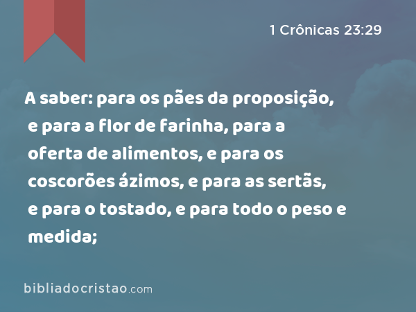 A saber: para os pães da proposição, e para a flor de farinha, para a oferta de alimentos, e para os coscorões ázimos, e para as sertãs, e para o tostado, e para todo o peso e medida; - 1 Crônicas 23:29