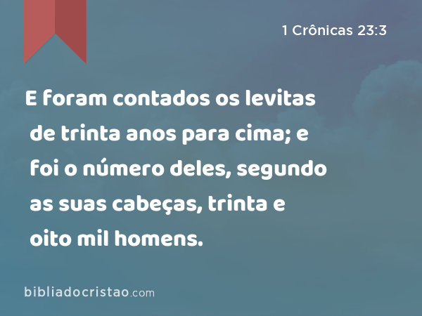 E foram contados os levitas de trinta anos para cima; e foi o número deles, segundo as suas cabeças, trinta e oito mil homens. - 1 Crônicas 23:3