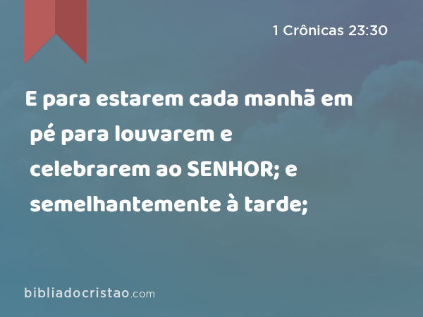 E para estarem cada manhã em pé para louvarem e celebrarem ao SENHOR; e semelhantemente à tarde; - 1 Crônicas 23:30