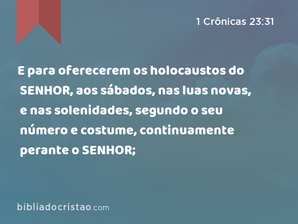 E para oferecerem os holocaustos do SENHOR, aos sábados, nas luas novas, e nas solenidades, segundo o seu número e costume, continuamente perante o SENHOR; - 1 Crônicas 23:31