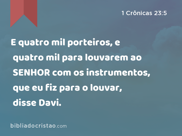 E quatro mil porteiros, e quatro mil para louvarem ao SENHOR com os instrumentos, que eu fiz para o louvar, disse Davi. - 1 Crônicas 23:5