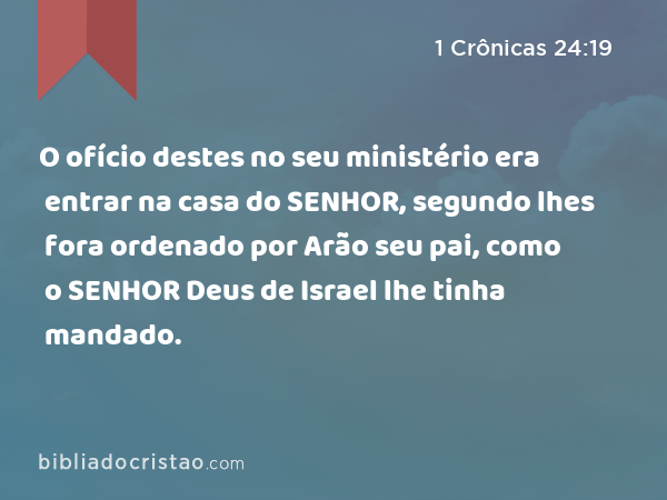 O ofício destes no seu ministério era entrar na casa do SENHOR, segundo lhes fora ordenado por Arão seu pai, como o SENHOR Deus de Israel lhe tinha mandado. - 1 Crônicas 24:19