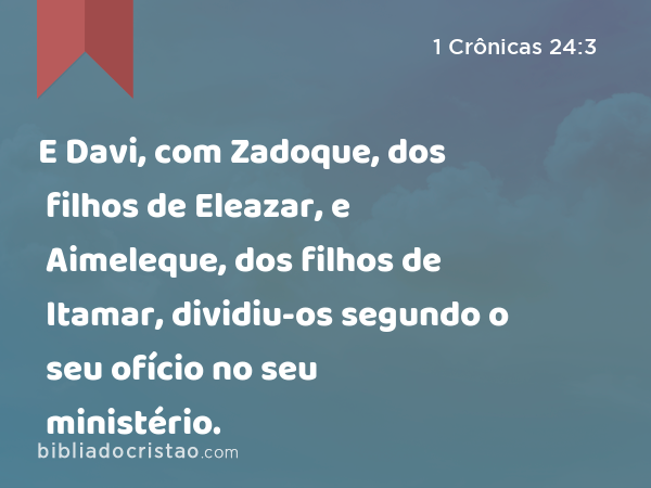 E Davi, com Zadoque, dos filhos de Eleazar, e Aimeleque, dos filhos de Itamar, dividiu-os segundo o seu ofício no seu ministério. - 1 Crônicas 24:3