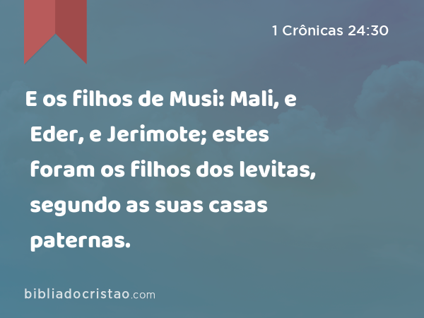 E os filhos de Musi: Mali, e Eder, e Jerimote; estes foram os filhos dos levitas, segundo as suas casas paternas. - 1 Crônicas 24:30