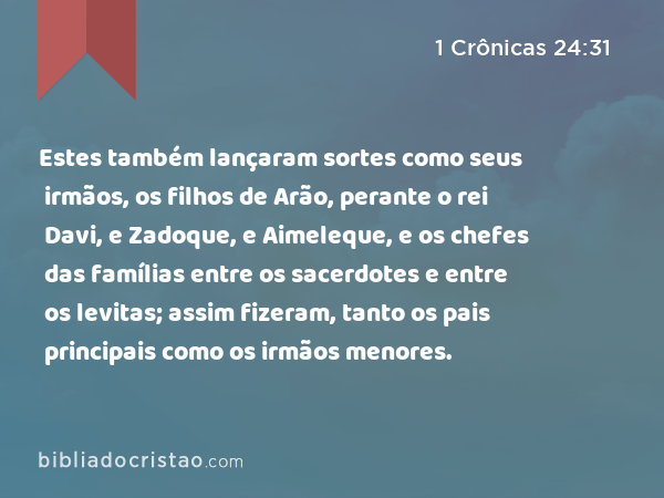 Estes também lançaram sortes como seus irmãos, os filhos de Arão, perante o rei Davi, e Zadoque, e Aimeleque, e os chefes das famílias entre os sacerdotes e entre os levitas; assim fizeram, tanto os pais principais como os irmãos menores. - 1 Crônicas 24:31