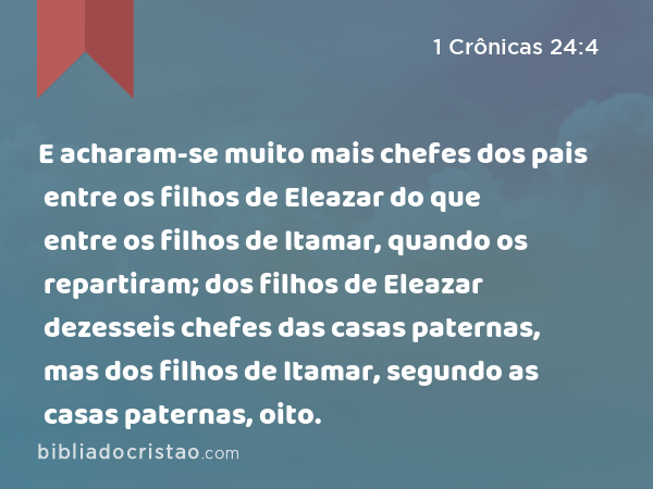 E acharam-se muito mais chefes dos pais entre os filhos de Eleazar do que entre os filhos de Itamar, quando os repartiram; dos filhos de Eleazar dezesseis chefes das casas paternas, mas dos filhos de Itamar, segundo as casas paternas, oito. - 1 Crônicas 24:4