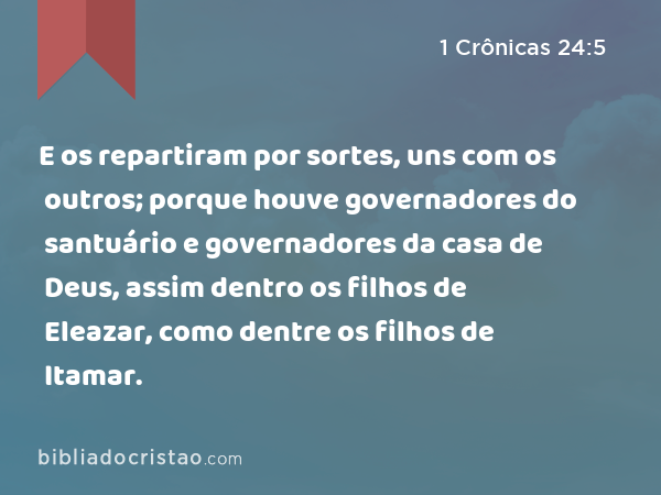 E os repartiram por sortes, uns com os outros; porque houve governadores do santuário e governadores da casa de Deus, assim dentro os filhos de Eleazar, como dentre os filhos de Itamar. - 1 Crônicas 24:5