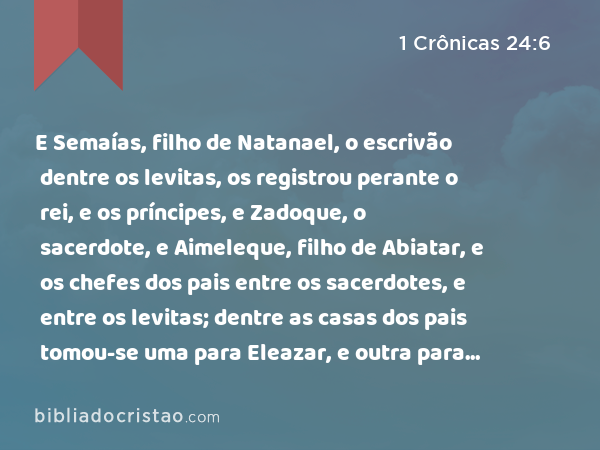 E Semaías, filho de Natanael, o escrivão dentre os levitas, os registrou perante o rei, e os príncipes, e Zadoque, o sacerdote, e Aimeleque, filho de Abiatar, e os chefes dos pais entre os sacerdotes, e entre os levitas; dentre as casas dos pais tomou-se uma para Eleazar, e outra para Itamar. - 1 Crônicas 24:6