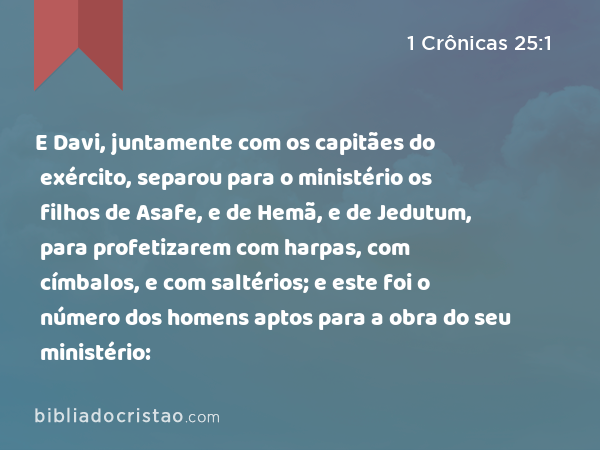 E Davi, juntamente com os capitães do exército, separou para o ministério os filhos de Asafe, e de Hemã, e de Jedutum, para profetizarem com harpas, com címbalos, e com saltérios; e este foi o número dos homens aptos para a obra do seu ministério: - 1 Crônicas 25:1