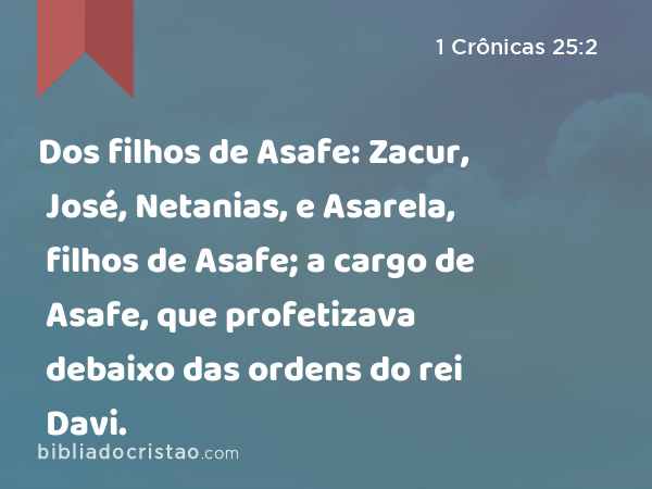 Dos filhos de Asafe: Zacur, José, Netanias, e Asarela, filhos de Asafe; a cargo de Asafe, que profetizava debaixo das ordens do rei Davi. - 1 Crônicas 25:2