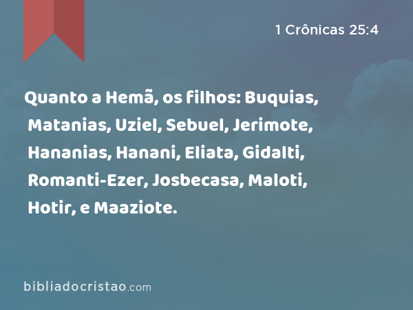 Quanto a Hemã, os filhos: Buquias, Matanias, Uziel, Sebuel, Jerimote, Hananias, Hanani, Eliata, Gidalti, Romanti-Ezer, Josbecasa, Maloti, Hotir, e Maaziote. - 1 Crônicas 25:4