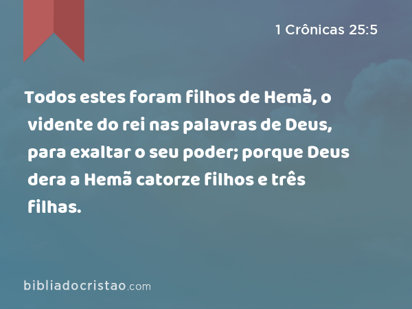 Todos estes foram filhos de Hemã, o vidente do rei nas palavras de Deus, para exaltar o seu poder; porque Deus dera a Hemã catorze filhos e três filhas. - 1 Crônicas 25:5