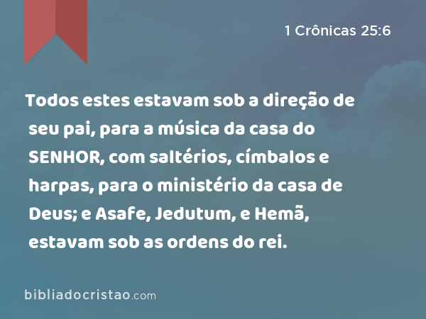 Todos estes estavam sob a direção de seu pai, para a música da casa do SENHOR, com saltérios, címbalos e harpas, para o ministério da casa de Deus; e Asafe, Jedutum, e Hemã, estavam sob as ordens do rei. - 1 Crônicas 25:6