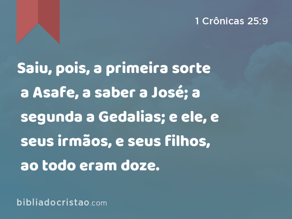 Saiu, pois, a primeira sorte a Asafe, a saber a José; a segunda a Gedalias; e ele, e seus irmãos, e seus filhos, ao todo eram doze. - 1 Crônicas 25:9