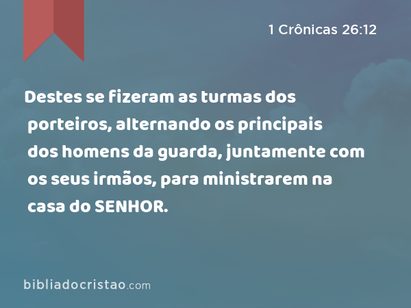 Destes se fizeram as turmas dos porteiros, alternando os principais dos homens da guarda, juntamente com os seus irmãos, para ministrarem na casa do SENHOR. - 1 Crônicas 26:12