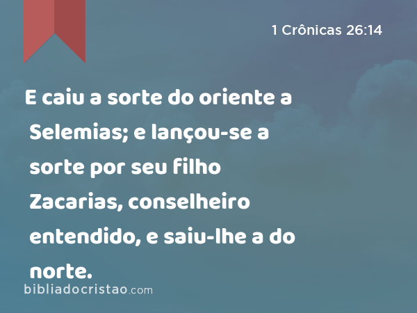 E caiu a sorte do oriente a Selemias; e lançou-se a sorte por seu filho Zacarias, conselheiro entendido, e saiu-lhe a do norte. - 1 Crônicas 26:14