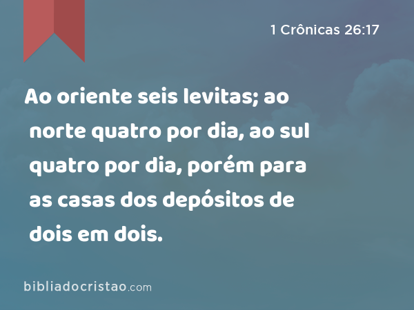 Ao oriente seis levitas; ao norte quatro por dia, ao sul quatro por dia, porém para as casas dos depósitos de dois em dois. - 1 Crônicas 26:17