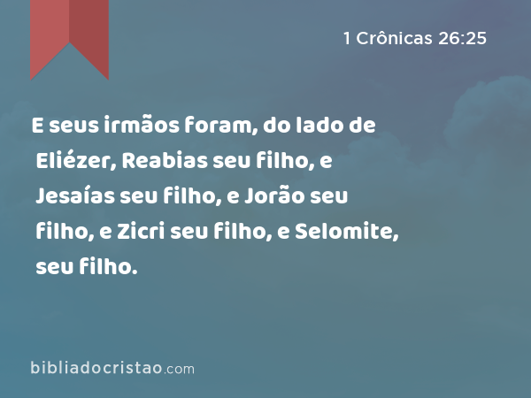 E seus irmãos foram, do lado de Eliézer, Reabias seu filho, e Jesaías seu filho, e Jorão seu filho, e Zicri seu filho, e Selomite, seu filho. - 1 Crônicas 26:25