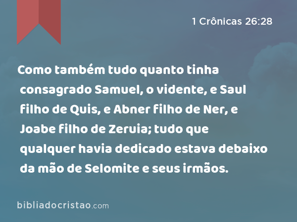 Como também tudo quanto tinha consagrado Samuel, o vidente, e Saul filho de Quis, e Abner filho de Ner, e Joabe filho de Zeruia; tudo que qualquer havia dedicado estava debaixo da mão de Selomite e seus irmãos. - 1 Crônicas 26:28