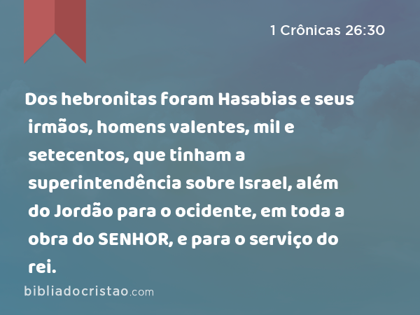 Dos hebronitas foram Hasabias e seus irmãos, homens valentes, mil e setecentos, que tinham a superintendência sobre Israel, além do Jordão para o ocidente, em toda a obra do SENHOR, e para o serviço do rei. - 1 Crônicas 26:30