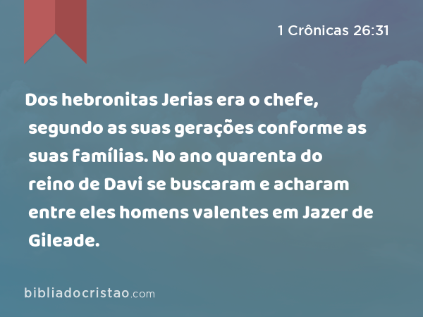 Dos hebronitas Jerias era o chefe, segundo as suas gerações conforme as suas famílias. No ano quarenta do reino de Davi se buscaram e acharam entre eles homens valentes em Jazer de Gileade. - 1 Crônicas 26:31